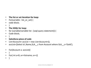 • The list or set iteration for loop:
• For(variable : list_or_set) {
• code block;
• }
• The SOQL for loop:
• for (variable/variable list : [soql query statement]) {
• Code block;
• }
• Salesforce piece of code
• List<Account> accList = new List<Account>();
• accList=[Select id ,Name,SLA__c from Account where SLA__c=‘Gold’];
• For(Account a: accList){
• }
• For( int a=0; a<=listname; a++){
• }
www.victoriousdigital.in
 