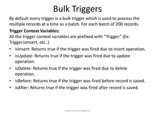 Bulk Triggers
By default every trigger is a bulk trigger which is used to process the
multiple records at a time as a batch. For each batch of 200 records.
Trigger Context Variables:
All the trigger context variables are prefixed with “Trigger.” (Ex:
Trigger.isInsert, etc..)
• isInsert: Returns true if the trigger was fired due to insert operation.
• isUpdate: Returns true if the trigger was fired due to update
operation.
• isDelete: Returns true if the trigger was fired due to delete
operation.
• isBefore: Returns true if the trigger was fired before record is saved.
• isAfter: Returns true if the trigger was fired after record is saved.
www.victoriousdigital.in
 