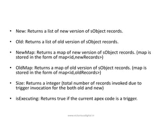 • New: Returns a list of new version of sObject records.
• Old: Returns a list of old version of sObject records.
• NewMap: Returns a map of new version of sObject records. (map is
stored in the form of map<id,newRecords>)
• OldMap: Returns a map of old version of sObject records. (map is
stored in the form of map<id,oldRecords>)
• Size: Returns a integer (total number of records invoked due to
trigger invocation for the both old and new)
• isExecuting: Returns true if the current apex code is a trigger.
www.victoriousdigital.in
 