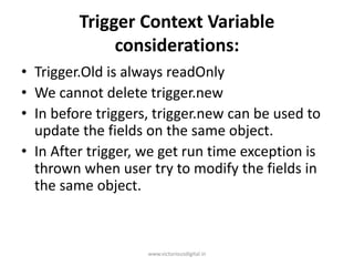 Trigger Context Variable
considerations:
• Trigger.Old is always readOnly
• We cannot delete trigger.new
• In before triggers, trigger.new can be used to
update the fields on the same object.
• In After trigger, we get run time exception is
thrown when user try to modify the fields in
the same object.
www.victoriousdigital.in
 