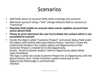 Scenarios
• Add fields values to account fields while inserting new accounts
• Whenever account rating =“Hot” change industry field on account as
“Chemicals”
• Populate field mobile on account when owner updates account from
owner phone field.
• Throw an error whenever the user try to delete the contact which is not
associated to account
• Create the object called “Customer Project” and create Status field under
this object with picklist data type (Values=Active, Inactive). Create the
relationship between this custom object and Opportunity so that
Customer Project is related list to the Opportunity.
Create Active Customer project- field on Opportunity object (Data
Type=Checkbox)
The logic is when we create Customer Project for an Opportunity with the
Status=Active, then Active Customer project check box on the
Opportunity Detail page is automatically
checked.
www.victoriousdigital.in
 