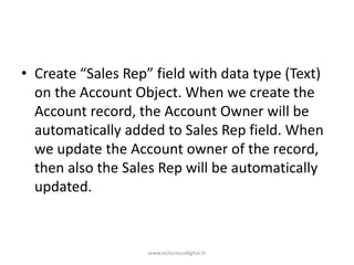 • Create “Sales Rep” field with data type (Text)
on the Account Object. When we create the
Account record, the Account Owner will be
automatically added to Sales Rep field. When
we update the Account owner of the record,
then also the Sales Rep will be automatically
updated.
www.victoriousdigital.in
 