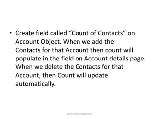 • Create field called “Count of Contacts” on
Account Object. When we add the
Contacts for that Account then count will
populate in the field on Account details page.
When we delete the Contacts for that
Account, then Count will update
automatically.
www.victoriousdigital.in
 