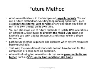 Future Method
• A future method runs in the background, asynchronously. You can
call a future method for executing long-running operations, such
as callouts to external Web services or any operation you’d like to
run in its own thread, on its own time.
• You can also make use of future methods to isolate DML operations
on different sObject types to prevent the mixed DML error. For
Example you can't update an account and a user role in a single
transaction.
• Each future method is queued and executes when system resources
become available.
• That way, the execution of your code doesn’t have to wait for the
completion of a long-running operation.
• A benefit of using future methods is that some governor limits are
higher, such as SOQL query limits and heap size limits
www.victoriousdigital.in
 