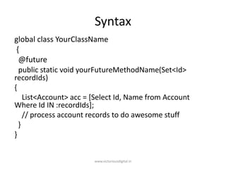 Syntax
global class YourClassName
{
@future
public static void yourFutureMethodName(Set<Id>
recordIds)
{
List<Account> acc = [Select Id, Name from Account
Where Id IN :recordIds];
// process account records to do awesome stuff
}
}
www.victoriousdigital.in
 