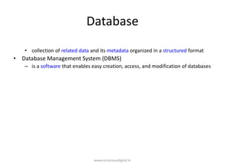 Database
• collection of related data and its metadata organized in a structured format
• Database Management System (DBMS)
– is a software that enables easy creation, access, and modification of databases
www.victoriousdigital.in
 