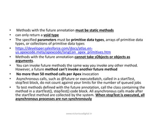 • Methods with the future annotation must be static methods
• can only return a void type
• The specified parameters must be primitive data types, arrays of primitive data
types, or collections of primitive data types
• https://developer.salesforce.com/docs/atlas.en-
us.apexcode.meta/apexcode/langCon_apex_primitives.htm
• Methods with the future annotation cannot take sObjects or objects as
arguments.
• You can invoke future methods the same way you invoke any other method.
However, a future method can’t invoke another future method
• No more than 50 method calls per Apex invocation
• Asynchronous calls, such as @future or executeBatch, called in a startTest,
stopTest block, do not count against your limits for the number of queued jobs
• To test methods defined with the future annotation, call the class containing the
method in a startTest(), stopTest() code block. All asynchronous calls made after
the startTest method are collected by the system. When stopTest is executed, all
asynchronous processes are run synchronously
www.victoriousdigital.in
 