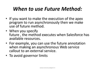 When to use Future Method:
• If you want to make the execution of the apex
program to run asynchronously then we make
use of future method.
• When you specify
future , the method executes when Salesforce has
available resources.
• For example, you can use the future annotation
when making an asynchronous Web service
callout to an external service.
• To avoid governor limits
www.victoriousdigital.in
 