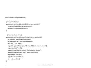 public class FutureApexWebserv {
@InvocableMethod
public static void sendContacts(List<Contact> conList) {
string jsonData = JSON.serialize(conList);
sendContactsToOracle(jsonData);
}
@future(callout = true)
public static void sendContactsToOracle(string jsonData) {
HttpRequest req = new HttpRequest();
HttpResponse res = new HttpResponse();
Http http = new Http();
req.setEndpoint('https://enq73h0wpn90ftm.m.pipedream.net');
req.setMethod('POST');
req.setHeader('Authorization', 'Authorization Header');
req.setHeader('Content-Type', 'application/json');
req.setBody(jsonData);
req.setCompressed(true);
res = http.send(req);
}
} www.victoriousdigital.in
 