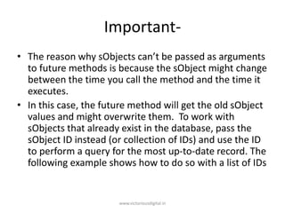 Important-
• The reason why sObjects can’t be passed as arguments
to future methods is because the sObject might change
between the time you call the method and the time it
executes.
• In this case, the future method will get the old sObject
values and might overwrite them. To work with
sObjects that already exist in the database, pass the
sObject ID instead (or collection of IDs) and use the ID
to perform a query for the most up-to-date record. The
following example shows how to do so with a list of IDs
www.victoriousdigital.in
 