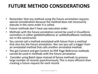 FUTURE METHOD CONSIDERATIONS
• Remember that any method using the future annotation requires
special consideration because the method does not necessarily
execute in the same order it is called.
• Future methods don’t have any execution order
• Methods with the future annotation cannot be used in Visualforce
controllers in either getMethodName or setMethodName methods,
nor in the constructor.
• You cannot call a method annotated with future from a method
that also has the future annotation. Nor can you call a trigger from
an annotated method that calls another annotated method.
• The get Content and get Content As PDF Page Reference methods
cannot be used in methods with the future annotation
• Consider using Batch Apex instead of future methods to process
large number of records asynchronously. This is more efficient than
creating a future request for each record.
www.victoriousdigital.in
 