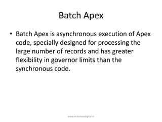 Batch Apex
• Batch Apex is asynchronous execution of Apex
code, specially designed for processing the
large number of records and has greater
flexibility in governor limits than the
synchronous code.
www.victoriousdigital.in
 