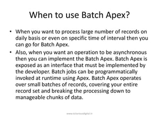 When to use Batch Apex?
• When you want to process large number of records on
daily basis or even on specific time of interval then you
can go for Batch Apex.
• Also, when you want an operation to be asynchronous
then you can implement the Batch Apex. Batch Apex is
exposed as an interface that must be implemented by
the developer. Batch jobs can be programmatically
invoked at runtime using Apex. Batch Apex operates
over small batches of records, covering your entire
record set and breaking the processing down to
manageable chunks of data.
www.victoriousdigital.in
 