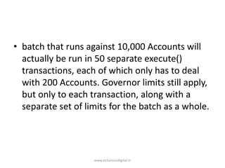 • batch that runs against 10,000 Accounts will
actually be run in 50 separate execute()
transactions, each of which only has to deal
with 200 Accounts. Governor limits still apply,
but only to each transaction, along with a
separate set of limits for the batch as a whole.
www.victoriousdigital.in
 