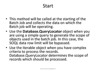 Start
• This method will be called at the starting of the
Batch Job and collects the data on which the
Batch job will be operating.
• Use the Database.QueryLocator object when you
are using a simple query to generate the scope of
objects used in the batch job. In this case, the
SOQL data row limit will be bypassed.
• Use the iterable object when you have complex
criteria to process the records.
Database.QueryLocator determines the scope of
records which should be processed.
www.victoriousdigital.in
 