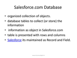 Salesforce.com Database
• organized collection of objects.
• database tables to collect (or store) the
information
• information as object in Salesforce.com
• table is presented with rows and columns
• Salesforce its maintained as Record and Field.
www.victoriousdigital.in
 