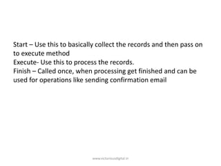 Start – Use this to basically collect the records and then pass on
to execute method
Execute- Use this to process the records.
Finish – Called once, when processing get finished and can be
used for operations like sending confirmation email
www.victoriousdigital.in
 