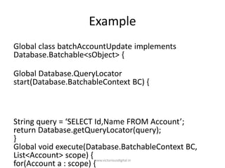 Example
Global class batchAccountUpdate implements
Database.Batchable<sObject> {
Global Database.QueryLocator
start(Database.BatchableContext BC) {
String query = ‘SELECT Id,Name FROM Account’;
return Database.getQueryLocator(query);
}
Global void execute(Database.BatchableContext BC,
List<Account> scope) {
for(Account a : scope) {
www.victoriousdigital.in
 