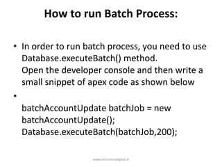 How to run Batch Process:
• In order to run batch process, you need to use
Database.executeBatch() method.
Open the developer console and then write a
small snippet of apex code as shown below
•
batchAccountUpdate batchJob = new
batchAccountUpdate();
Database.executeBatch(batchJob,200);
www.victoriousdigital.in
 