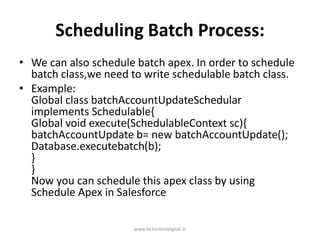Scheduling Batch Process:
• We can also schedule batch apex. In order to schedule
batch class,we need to write schedulable batch class.
• Example:
Global class batchAccountUpdateSchedular
implements Schedulable{
Global void execute(SchedulableContext sc){
batchAccountUpdate b= new batchAccountUpdate();
Database.executebatch(b);
}
}
Now you can schedule this apex class by using
Schedule Apex in Salesforce
www.victoriousdigital.in
 