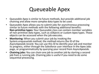 Queueable Apex
• Queueable Apex is similar to future methods, but provide additional job
chaining and allow more complex data types to be used.
• Queueable Apex allows you to submit jobs for asynchronous processing
similar to future methods with the following additional benefits:
Non-primitive types: Your Queueable class can contain member variables
of non-primitive data types, such as sObjects or custom Apex types. Those
objects can be accessed when the job executes.
• Monitoring: When you submit your job by invoking the
System.enqueueJob method, the method returns the ID of the
AsyncApexJob record. You can use this ID to identify your job and monitor
its progress, either through the Salesforce user interface in the Apex Jobs
page, or programmatically by querying your record from AsyncApexJob.
• Chaining jobs: You can chain one job to another job by starting a second
job from a running job. Chaining jobs is useful if you need to do some
sequential processing.
www.victoriousdigital.in
 