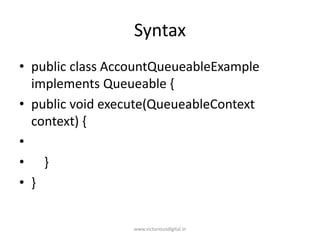 Syntax
• public class AccountQueueableExample
implements Queueable {
• public void execute(QueueableContext
context) {
•
• }
• }
www.victoriousdigital.in
 