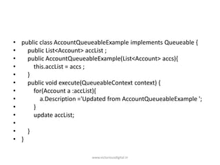 • public class AccountQueueableExample implements Queueable {
• public List<Account> accList ;
• public AccountQueueableExample(List<Account> accs){
• this.accList = accs ;
• }
• public void execute(QueueableContext context) {
• for(Account a :accList){
• a.Description ='Updated from AccountQueueableExample ';
• }
• update accList;
•
• }
• }
www.victoriousdigital.in
 