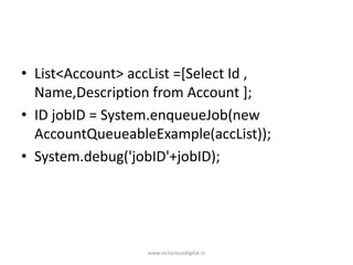 • List<Account> accList =[Select Id ,
Name,Description from Account ];
• ID jobID = System.enqueueJob(new
AccountQueueableExample(accList));
• System.debug('jobID'+jobID);
www.victoriousdigital.in
 