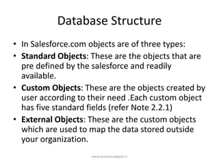 Database Structure
• In Salesforce.com objects are of three types:
• Standard Objects: These are the objects that are
pre defined by the salesforce and readily
available.
• Custom Objects: These are the objects created by
user according to their need .Each custom object
has five standard fields (refer Note 2.2.1)
• External Objects: These are the custom objects
which are used to map the data stored outside
your organization.
www.victoriousdigital.in
 