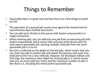 Things to Remember
• Queueable Apex is a great new tool but there are a few things to watch
out for:
•
The execution of a queued job counts once against the shared limit for
asynchronous Apex method executions.
• You can add up to 50 jobs to the queue with System.enqueueJob in a
single transaction.
• When chaining jobs, you can add only one job from an executing job with
System.enqueueJob, which means that only one child job can exist for
each parent queueable job. Starting multiple child jobs from the same
queueable job is a no-no.
• No limit is enforced on the depth of chained jobs, which means that you
can chain one job to another job and repeat this process with each new
child job to link it to a new child job. However, for Developer Edition and
Trial orgs, the maximum stack depth for chained jobs is 5, which means
that you can chain jobs four times and the maximum number of jobs in
the chain is 5, including the initial parent queueable job.
www.victoriousdigital.in
 