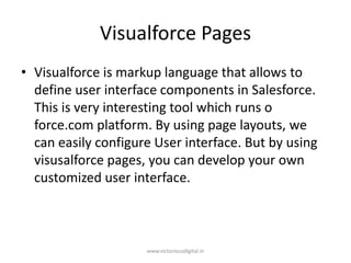 Visualforce Pages
• Visualforce is markup language that allows to
define user interface components in Salesforce.
This is very interesting tool which runs o
force.com platform. By using page layouts, we
can easily configure User interface. But by using
visusalforce pages, you can develop your own
customized user interface.
www.victoriousdigital.in
 