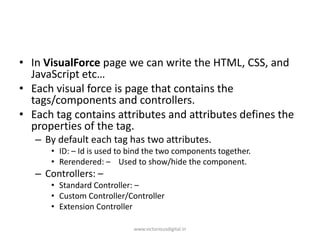 • In VisualForce page we can write the HTML, CSS, and
JavaScript etc…
• Each visual force is page that contains the
tags/components and controllers.
• Each tag contains attributes and attributes defines the
properties of the tag.
– By default each tag has two attributes.
• ID: – Id is used to bind the two components together.
• Rerendered: – Used to show/hide the component.
– Controllers: –
• Standard Controller: –
• Custom Controller/Controller
• Extension Controller
www.victoriousdigital.in
 