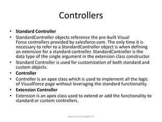 Controllers
• Standard Controller
• StandardController objects reference the pre-built Visual
Force controllers provided by salesforce.com. The only time it is
necessary to refer to a StandardController object is when defining
an extension for a standard controller. StandardController is the
data type of the single argument in the extension class constructor.
• Standard Controller is used for customization of both standard and
custom objects.
• Controller
• Controller is an apex class which is used to implement all the logic
of VisualForce page without leveraging the standard functionality.
• Extension Controller
• Extension is an apex class used to extend or add the functionality to
standard or custom controllers.
www.victoriousdigital.in
 