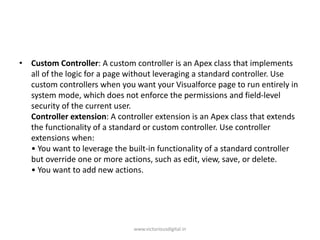 • Custom Controller: A custom controller is an Apex class that implements
all of the logic for a page without leveraging a standard controller. Use
custom controllers when you want your Visualforce page to run entirely in
system mode, which does not enforce the permissions and field-level
security of the current user.
Controller extension: A controller extension is an Apex class that extends
the functionality of a standard or custom controller. Use controller
extensions when:
• You want to leverage the built-in functionality of a standard controller
but override one or more actions, such as edit, view, save, or delete.
• You want to add new actions.
www.victoriousdigital.in
 