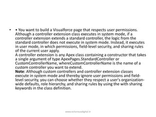• • You want to build a Visualforce page that respects user permissions.
Although a controller extension class executes in system mode, if a
controller extension extends a standard controller, the logic from the
standard controller does not execute in system mode. Instead, it executes
in user mode, in which permissions, field-level security, and sharing rules
of the current user apply.
A controller extension is any Apex class containing a constructor that takes
a single argument of type ApexPages.StandardController or
CustomControllerName, whereCustomControllerName is the name of a
custom controller you want to extend.
Note: Although custom controllers and controller extension classes
execute in system mode and thereby ignore user permissions and field-
level security, you can choose whether they respect a user's organization-
wide defaults, role hierarchy, and sharing rules by using the with sharing
keywords in the class definition.
www.victoriousdigital.in
 