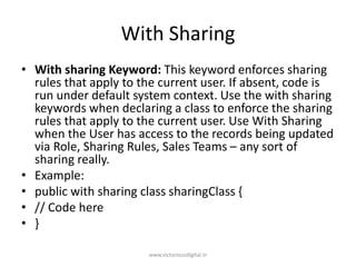 With Sharing
• With sharing Keyword: This keyword enforces sharing
rules that apply to the current user. If absent, code is
run under default system context. Use the with sharing
keywords when declaring a class to enforce the sharing
rules that apply to the current user. Use With Sharing
when the User has access to the records being updated
via Role, Sharing Rules, Sales Teams – any sort of
sharing really.
• Example:
• public with sharing class sharingClass {
• // Code here
• }
www.victoriousdigital.in
 