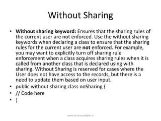 Without Sharing
• Without sharing keyword: Ensures that the sharing rules of
the current user are not enforced. Use the without sharing
keywords when declaring a class to ensure that the sharing
rules for the current user are not enforced. For example,
you may want to explicitly turn off sharing rule
enforcement when a class acquires sharing rules when it is
called from another class that is declared using with
sharing. Without Sharing is reserved for cases where the
User does not have access to the records, but there is a
need to update them based on user input.
• public without sharing class noSharing {
• // Code here
• }
www.victoriousdigital.in
 