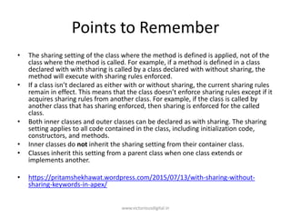 Points to Remember
• The sharing setting of the class where the method is defined is applied, not of the
class where the method is called. For example, if a method is defined in a class
declared with with sharing is called by a class declared with without sharing, the
method will execute with sharing rules enforced.
• If a class isn’t declared as either with or without sharing, the current sharing rules
remain in effect. This means that the class doesn’t enforce sharing rules except if it
acquires sharing rules from another class. For example, if the class is called by
another class that has sharing enforced, then sharing is enforced for the called
class.
• Both inner classes and outer classes can be declared as with sharing. The sharing
setting applies to all code contained in the class, including initialization code,
constructors, and methods.
• Inner classes do not inherit the sharing setting from their container class.
• Classes inherit this setting from a parent class when one class extends or
implements another.
• https://pritamshekhawat.wordpress.com/2015/07/13/with-sharing-without-
sharing-keywords-in-apex/
www.victoriousdigital.in
 