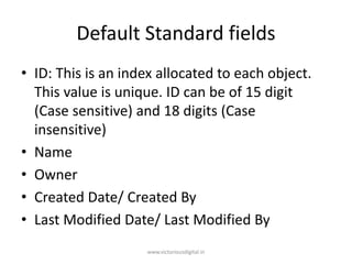 Default Standard fields
• ID: This is an index allocated to each object.
This value is unique. ID can be of 15 digit
(Case sensitive) and 18 digits (Case
insensitive)
• Name
• Owner
• Created Date/ Created By
• Last Modified Date/ Last Modified By
www.victoriousdigital.in
 