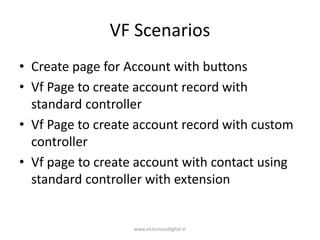 VF Scenarios
• Create page for Account with buttons
• Vf Page to create account record with
standard controller
• Vf Page to create account record with custom
controller
• Vf page to create account with contact using
standard controller with extension
www.victoriousdigital.in
 
