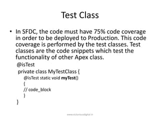 Test Class
• In SFDC, the code must have 75% code coverage
in order to be deployed to Production. This code
coverage is performed by the test classes. Test
classes are the code snippets which test the
functionality of other Apex class.
@isTest
private class MyTestClass {
@isTest static void myTest()
{
// code_block
}
}
www.victoriousdigital.in
 