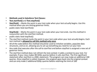 • Methods used in Salesforce Test Classes:
• Test.startTest() and Test.stopTest()
• StartTest() – Marks the point in your test code when your test actually begins. Use this
method when you are testing governor limits.
• public static Void startTest()
StopTest() – Marks the point in your test code when your test ends. Use this method in
conjunction with the startTest method.
• public static Void stopTest()
• The startTest method marks the point in your test code when your test actually begins. Each
test method is allowed to call this method only once.
• All of the code before this method should be used to initialize variables, populate data
structures, and so on, allowing you to set up everything you need to run your test.
• Any code that executes after the call to startTest and before stopTest is assigned a new set of
governor limits.
• The startTest method does not refresh the test context: it adds a context to your test. For
example, if your class makes 98 SOQL queries before it calls startTest. The first significant
statement after startTest is a DML statement. The program can now make an additional 100
queries. Once stopTest is called, however, the program goes back into the original context
and can only make 2 additional SOQL queries before reaching the limit of 100
www.victoriousdigital.in
 
