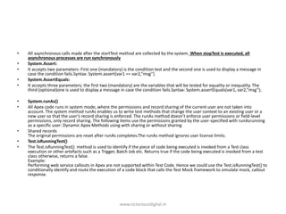 • All asynchronous calls made after the startTest method are collected by the system. When stopTest is executed, all
asynchronous processes are run synchronously
• System.Assert:
• It accepts two parameters: First one (mandatory) is the condition test and the second one is used to display a message in
case the condition fails.Syntax: System.assert(var1 == var2,”msg”)
• System.AssertEquals:
• It accepts three parameters; the first two (mandatory) are the variables that will be tested for equality or inequality. The
third (optional)one is used to display a message in case the condition fails.Syntax: System.assertEquals(var1, var2,”msg”);
• System.runAs()
• All Apex code runs in system mode, where the permissions and record sharing of the current user are not taken into
account. The system method runAs enables us to write test methods that change the user context to an existing user or a
new user so that the user’s record sharing is enforced. The runAs method doesn’t enforce user permissions or field-level
permissions, only record sharing. The following items use the permissions granted by the user-specified with runAsrunning
as a specific user: Dynamic Apex Methods using with sharing or without sharing
• Shared records
The original permissions are reset after runAs completes.The runAs method ignores user license limits.
• Test.isRunningTest()
• The Test.isRunningTest() method is used to identify if the piece of code being executed is invoked from a Test class
execution or other artefacts such as a Trigger, Batch Job etc. Returns true if the code being executed is invoked from a test
class otherwise, returns a false.
Example:
Performing web service callouts in Apex are not supported within Test Code. Hence we could use the Test.isRunningTest() to
conditionally identify and route the execution of a code block that calls the Test Mock framework to simulate mock, callout
response.
www.victoriousdigital.in
 