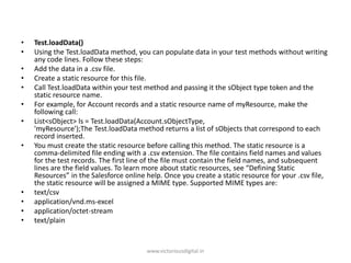 • Test.loadData()
• Using the Test.loadData method, you can populate data in your test methods without writing
any code lines. Follow these steps:
• Add the data in a .csv file.
• Create a static resource for this file.
• Call Test.loadData within your test method and passing it the sObject type token and the
static resource name.
• For example, for Account records and a static resource name of myResource, make the
following call:
• List<sObject> ls = Test.loadData(Account.sObjectType,
'myResource');The Test.loadData method returns a list of sObjects that correspond to each
record inserted.
• You must create the static resource before calling this method. The static resource is a
comma-delimited file ending with a .csv extension. The file contains field names and values
for the test records. The first line of the file must contain the field names, and subsequent
lines are the field values. To learn more about static resources, see “Defining Static
Resources” in the Salesforce online help. Once you create a static resource for your .csv file,
the static resource will be assigned a MIME type. Supported MIME types are:
• text/csv
• application/vnd.ms-excel
• application/octet-stream
• text/plain
www.victoriousdigital.in
 