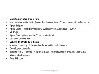 • Unit Tests to be Done for?
• we have to write test classes for below items/components in salesforce.
• Apex Trigger
• Apex Class – Handler/Helper, WebService, Apex REST, SOAP
• VF Page
• Apex Batch/Queueable/Future Method
• Custom Controller
• Where to Write Test Class
• You can use any of below tools to write test classes
• Developer console
• Salesforce UI , setup -> apex classes ->create/open existing test class
• Visual studio code
• Any IDE tool.
www.victoriousdigital.in
 
