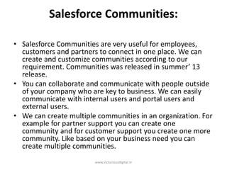 Salesforce Communities:
• Salesforce Communities are very useful for employees,
customers and partners to connect in one place. We can
create and customize communities according to our
requirement. Communities was released in summer’ 13
release.
• You can collaborate and communicate with people outside
of your company who are key to business. We can easily
communicate with internal users and portal users and
external users.
• We can create multiple communities in an organization. For
example for partner support you can create one
community and for customer support you create one more
community. Like based on your business need you can
create multiple communities.
www.victoriousdigital.in
 