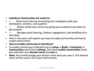 • Salesforce Communities are useful to:
• – Drive more sales by connecting your employees with your
distributors, resellers, and suppliers
• – Deliver world-class service by giving your customers one place to
get answers
• – Manage social listening, content, engagement, and workflow all in
one place
• Here in this post I will explain you how to enable community and how to
create communities.
• How to enable community in Salesforce?
• To enable community in Salesforce go to setup -> Build -> Customize ->
Communities and click on settings. and check enable communities check
box and enter your domain name and save it.
• Note: You cannot change your domain name once you save it. This domain
name will be used in all of your communities.
www.victoriousdigital.in
 