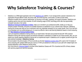 Why Salesforce Training & Courses?
• Salesforce is a CRM based application built on the Salesforce.com platform. It can manage all the customer interactions of an
organization through different media, like phone calls, site email enquiries, communities, as well as social media.
Salesforce handles all the customer relationships, by focusing on the sales, marketing, and support processes. Salesforce.com
is getting used by more and more industries. So with increasing usage of SFDC technology which also has exponentially
increased more jobs in the market.
Salesforce Training & Certification in Online, helps you to transform your professional profile, enable you to help your
company prosper immensely, and gives an incredible experience of satisfaction to your customer base. Moreover, Salesforce
training and courses also help you as an individual to earn the credentials necessary for your career growth. Even if you hail from
a non-developer and non-coding background, it is never too difficult or late to start learning Salesforce based on cloud computing
from Best Salesforce Training Institute Online.
Learn and experience Salesforce training online by our expert trainer. We teach and provide the best with 100% practical
Salesforce training with real-time projects and real-time examples to understand it in better for your future success. Also, you can
explicit your doubts regarding Salesforce training with our experienced expert in Salesforce.com so register yourself and gain the
best practical knowledge in Salesforce training.
We are located in the prime location of Pune to provide you the best Salesforce courses online with a pack of all 19 modules of
cloud computing with updated CRM tools plus a bonus of 100% job assistance to direct you to your path with multiple higher and
reputed designation under Salesforce training online.
Don’t think twice for Victorious Digital for the best Online Salesforce Classes with 75% of practical and 25% of theory classes
with real-time projects and real-time examples.
www.victoriousdigital.in
 