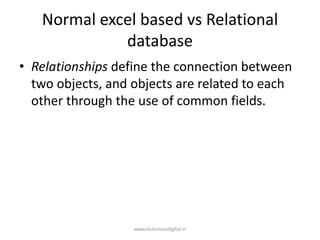 Normal excel based vs Relational
database
• Relationships define the connection between
two objects, and objects are related to each
other through the use of common fields.
www.victoriousdigital.in
 