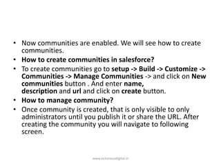 • Now communities are enabled. We will see how to create
communities.
• How to create communities in salesforce?
• To create communities go to setup -> Build -> Customize ->
Communities -> Manage Communities -> and click on New
communities button . And enter name,
description and url and click on create button.
• How to manage community?
• Once community is created, that is only visible to only
administrators until you publish it or share the URL. After
creating the community you will navigate to following
screen.
www.victoriousdigital.in
 